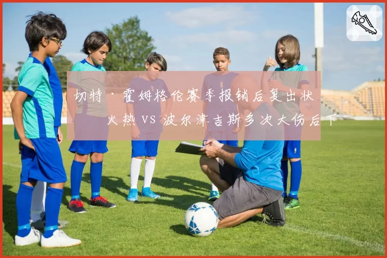 切特·霍姆格伦赛季报销后复出状态火热 vs 波尔津吉斯多次大伤后下滑，大伤球员恢复对比