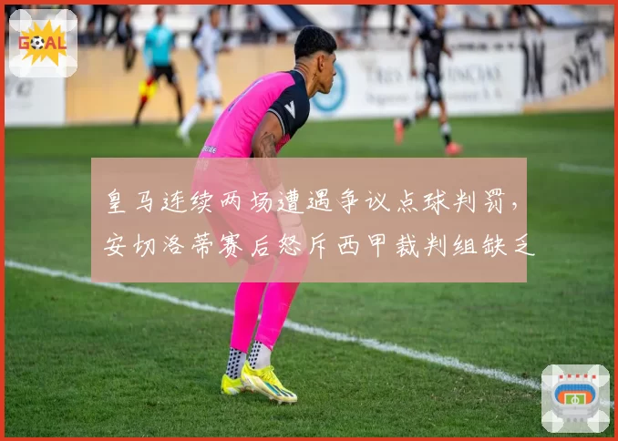 皇马连续两场遭遇争议点球判罚，安切洛蒂赛后怒斥西甲裁判组缺乏专业素养