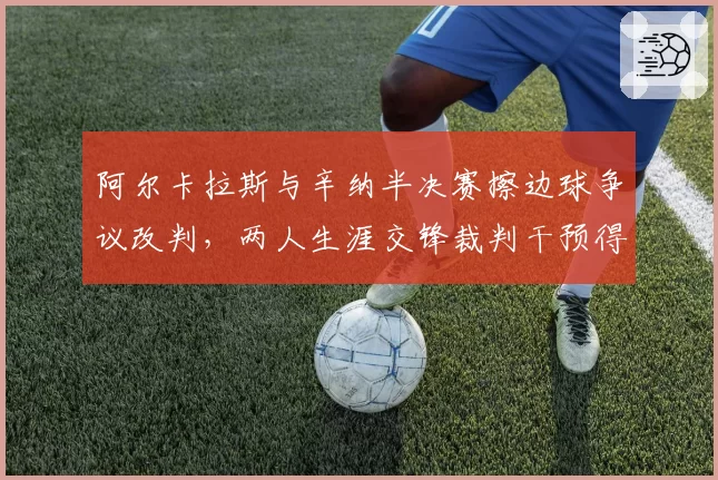 阿尔卡拉斯与辛纳半决赛擦边球争议改判，两人生涯交锋裁判干预得分率差距达18%