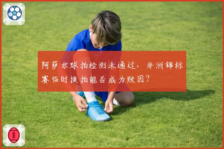 阿萨尔球拍检测未通过，非洲锦标赛临时换拍能否成为败因？