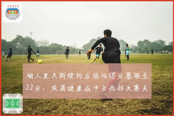 湖人里夫斯续约后场均得分暴涨至22分，浓眉健康成冲击西部决赛关键