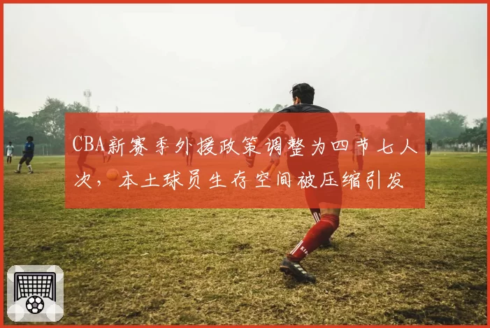 CBA新赛季外援政策调整为四节七人次，本土球员生存空间被压缩引发两极争议