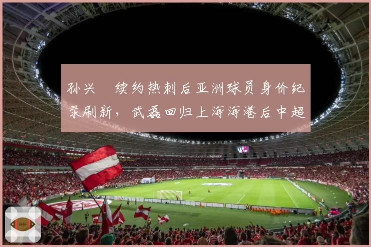 孙兴慜续约热刺后亚洲球员身价纪录刷新，武磊回归上海海港后中超联赛关注度下降
