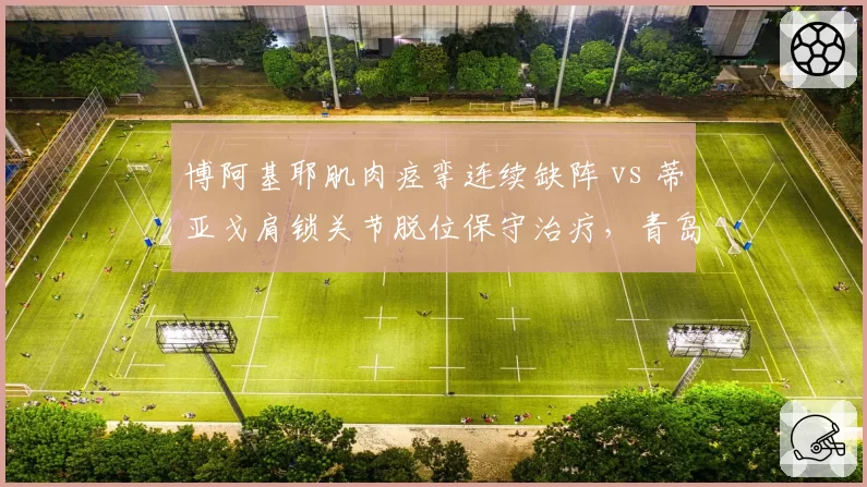 博阿基耶肌肉痉挛连续缺阵 vs 蒂亚戈肩锁关节脱位保守治疗，青岛海牛与深圳新鹏城外援伤停危机深度对比