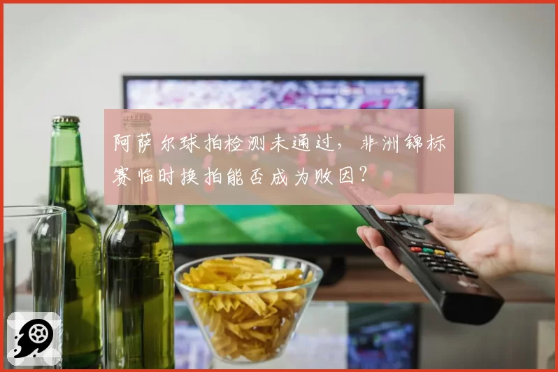 阿萨尔球拍检测未通过，非洲锦标赛临时换拍能否成为败因？