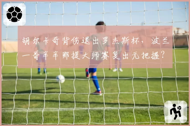 胡尔卡奇背伤退出罗杰斯杯，波兰一哥辛辛那提大师赛复出无把握？