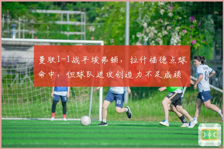 曼联1-1战平埃弗顿，拉什福德点球命中，但球队进攻创造力不足成顽疾？