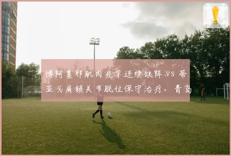 博阿基耶肌肉痉挛连续缺阵 vs 蒂亚戈肩锁关节脱位保守治疗，青岛海牛与深圳新鹏城外援伤停危机深度对比