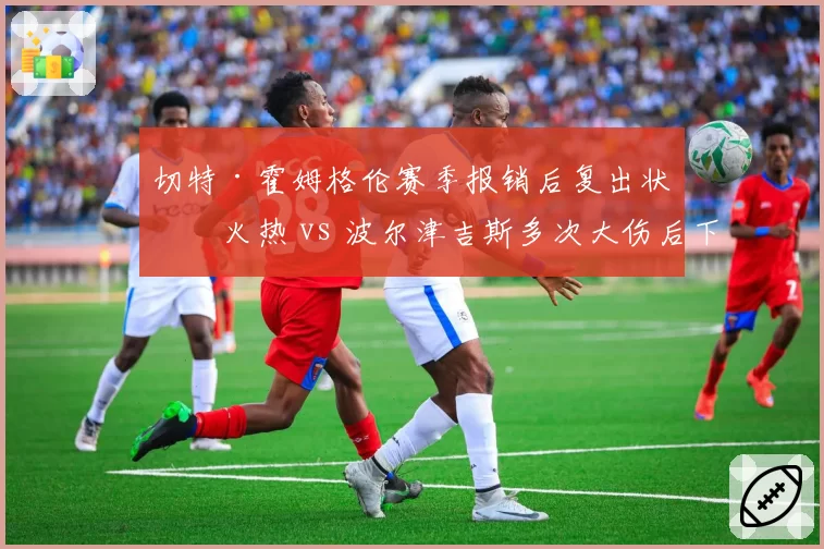 切特·霍姆格伦赛季报销后复出状态火热 vs 波尔津吉斯多次大伤后下滑，大伤球员恢复对比