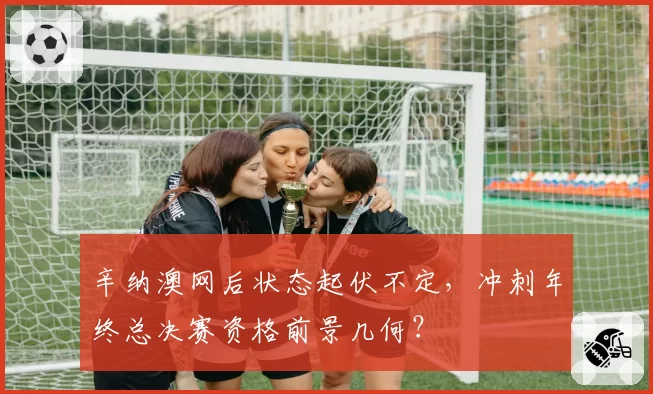 辛纳澳网后状态起伏不定，冲刺年终总决赛资格前景几何？
