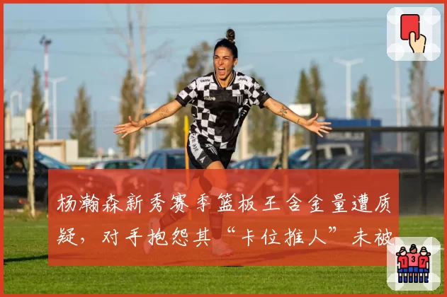 杨瀚森新秀赛季篮板王含金量遭质疑，对手抱怨其“卡位推人”未被吹罚