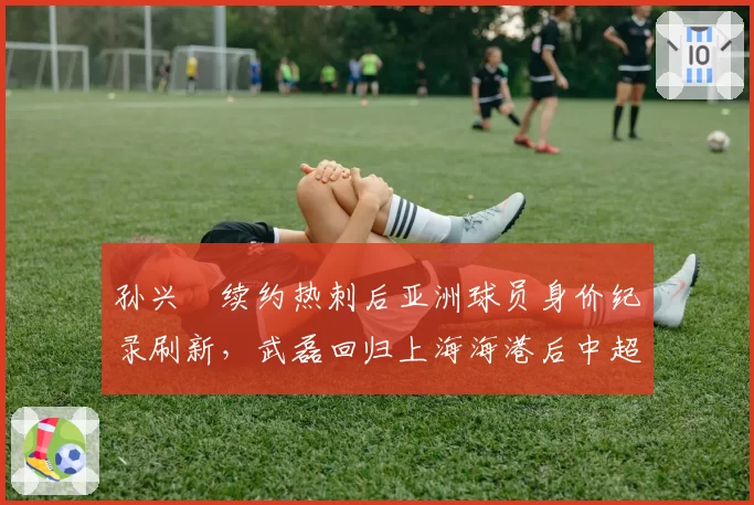 孙兴慜续约热刺后亚洲球员身价纪录刷新，武磊回归上海海港后中超联赛关注度下降