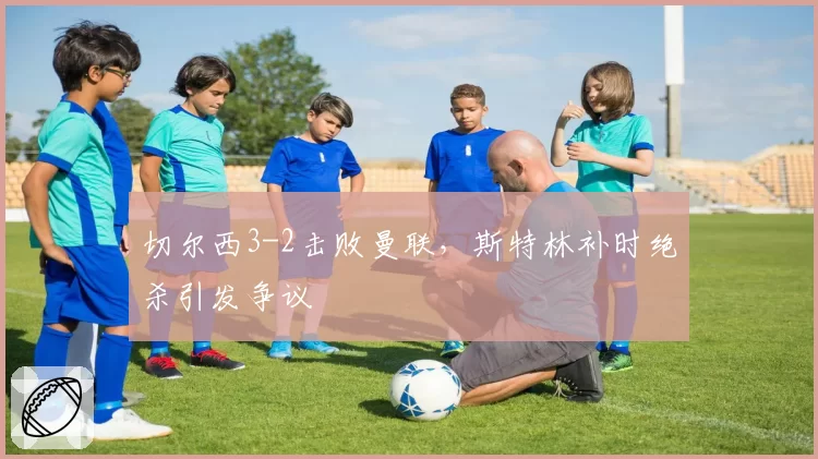 切尔西3-2击败曼联,斯特林补时绝杀引发争议