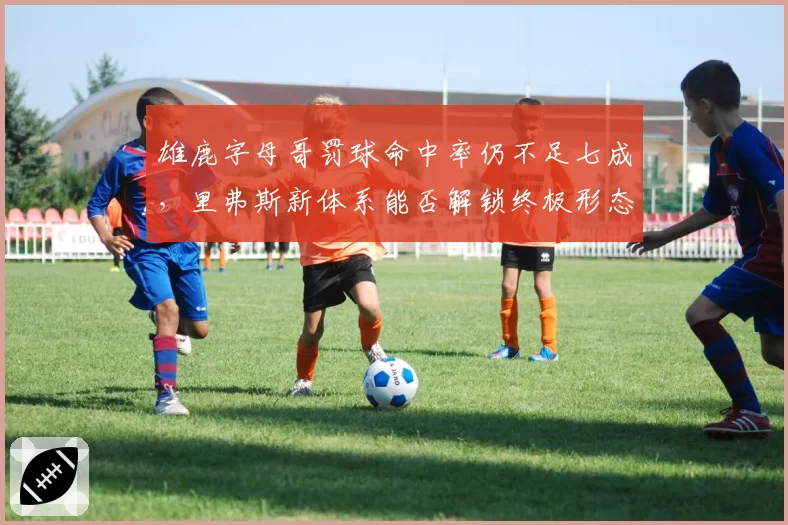 雄鹿字母哥罚球命中率仍不足七成，里弗斯新体系能否解锁终极形态？