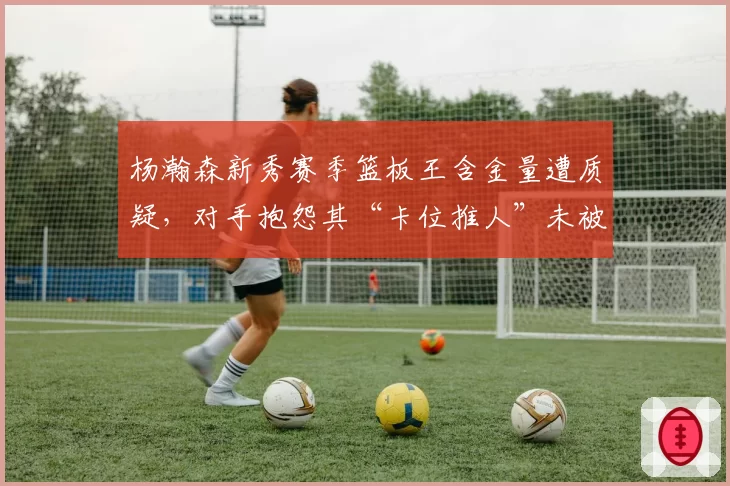 杨瀚森新秀赛季篮板王含金量遭质疑，对手抱怨其“卡位推人”未被吹罚