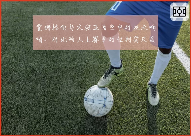 霍姆格伦与文班亚马空中对抗未响哨，对比两人上赛季对位判罚尺度遭马刺质疑