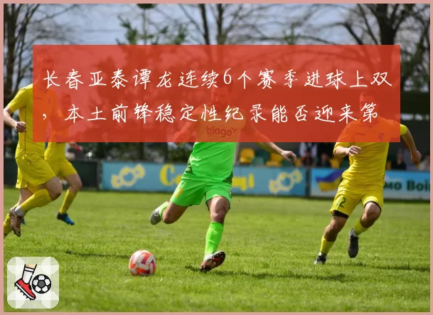 长春亚泰谭龙连续6个赛季进球上双，本土前锋稳定性纪录能否迎来第7季？