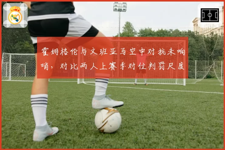 霍姆格伦与文班亚马空中对抗未响哨，对比两人上赛季对位判罚尺度遭马刺质疑