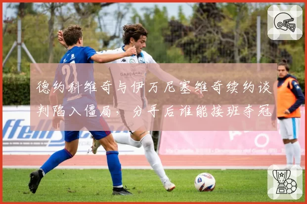 德约科维奇与伊万尼塞维奇续约谈判陷入僵局，分手后谁能接班夺冠团队？