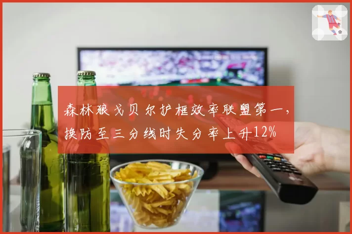 森林狼戈贝尔护框效率联盟第一，换防至三分线时失分率上升12%