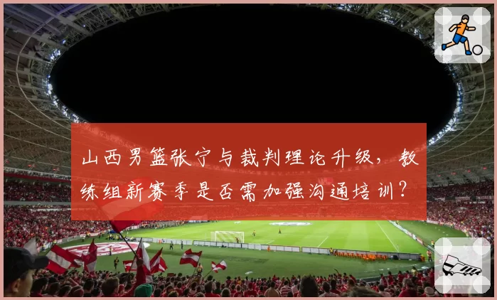 山西男篮张宁与裁判理论升级，教练组新赛季是否需加强沟通培训？