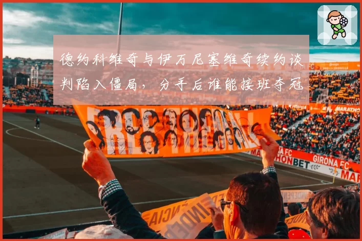 德约科维奇与伊万尼塞维奇续约谈判陷入僵局，分手后谁能接班夺冠团队？