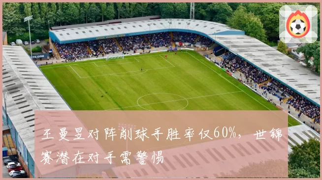 王曼昱对阵削球手胜率仅60%，世锦赛潜在对手需警惕