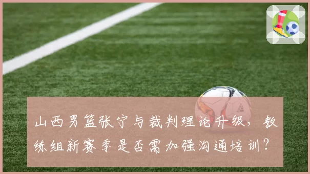 山西男篮张宁与裁判理论升级，教练组新赛季是否需加强沟通培训？