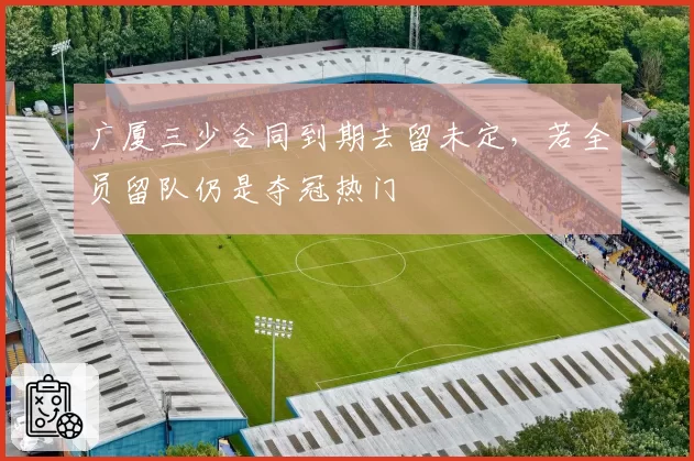 广厦三少合同到期去留未定，若全员留队仍是夺冠热门
