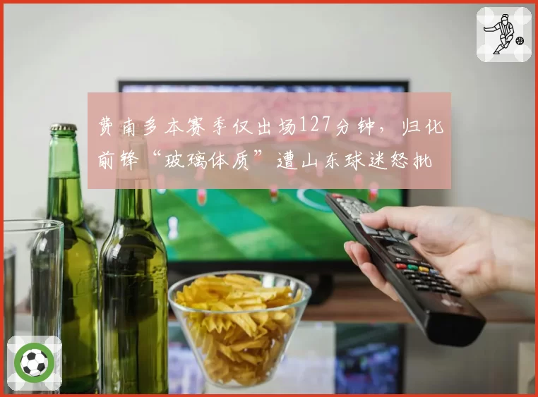 费南多本赛季仅出场127分钟，归化前锋“玻璃体质”遭山东球迷怒批