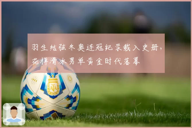 羽生结弦冬奥连冠纪录载入史册，花样滑冰男单黄金时代落幕