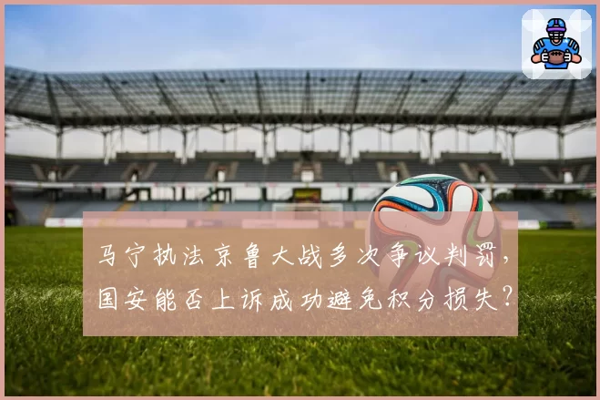 马宁执法京鲁大战多次争议判罚，国安能否上诉成功避免积分损失？