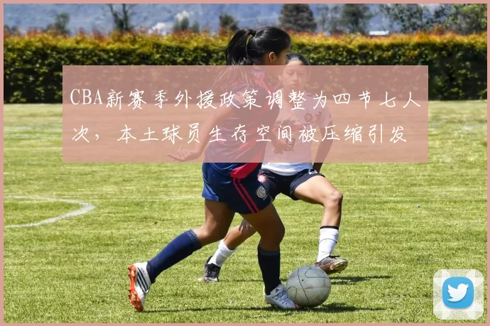 CBA新赛季外援政策调整为四节七人次，本土球员生存空间被压缩引发两极争议