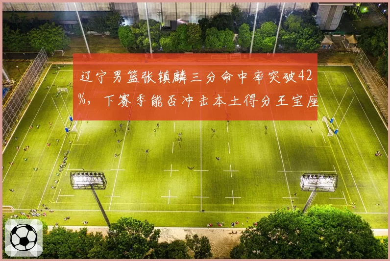 辽宁男篮张镇麟三分命中率突破42%，下赛季能否冲击本土得分王宝座？